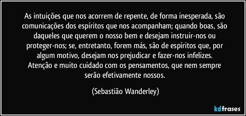 As intuições que nos acorrem de repente, de forma inesperada, são comunicações dos espíritos que nos acompanham; quando boas, são daqueles que querem o nosso bem e desejam instruir-nos ou proteger-nos; se, entretanto, forem más, são de espíritos que, por algum motivo, desejam nos prejudicar e fazer-nos infelizes. 
Atenção e muito cuidado com os pensamentos, que nem sempre serão efetivamente nossos. (Sebastião Wanderley)
