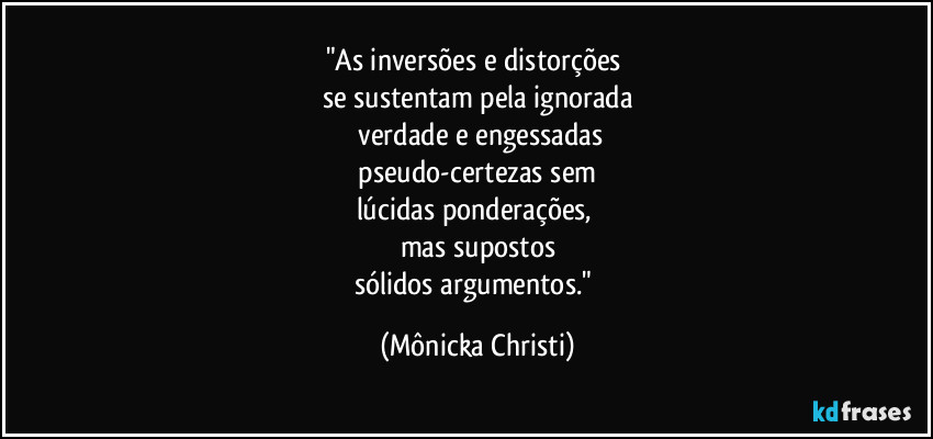 "As inversões e distorções
se sustentam pela ignorada
verdade e engessadas
pseudo-certezas sem
lúcidas ponderações,
mas supostos
sólidos argumentos." (Mônicka Christi)