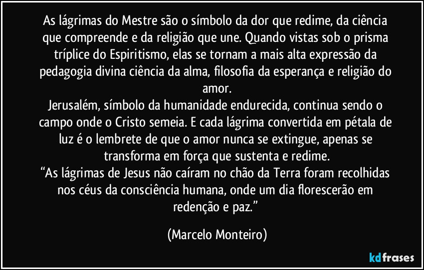 As lágrimas do Mestre são o símbolo da dor que redime, da ciência que compreende e da religião que une. Quando vistas sob o prisma tríplice do Espiritismo, elas se tornam a mais alta expressão da pedagogia divina ciência da alma, filosofia da esperança e religião do amor.
Jerusalém, símbolo da humanidade endurecida, continua sendo o campo onde o Cristo semeia. E cada lágrima convertida em pétala de luz é o lembrete de que o amor nunca se extingue, apenas se transforma em força que sustenta e redime.
“As lágrimas de Jesus não caíram no chão da Terra foram recolhidas nos céus da consciência humana, onde um dia florescerão em redenção e paz.” (Marcelo Monteiro)