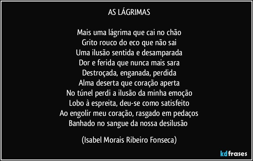 AS LÁGRIMAS

Mais uma lágrima que cai no chão
Grito rouco do eco que não sai
Uma ilusão sentida e desamparada
Dor e ferida que nunca mais sara
Destroçada, enganada, perdida
Alma deserta que coração aperta
No túnel perdi a ilusão da minha emoção
Lobo à espreita, deu-se como satisfeito
Ao engolir meu coração, rasgado em pedaços
Banhado no sangue da nossa desilusão (Isabel Morais Ribeiro Fonseca)