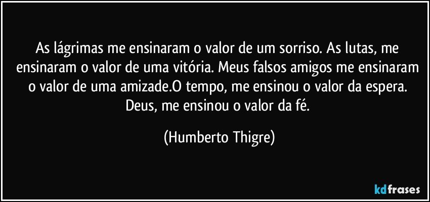 As lágrimas me ensinaram o valor de um sorriso. As lutas, me ensinaram o valor de uma vitória. Meus falsos amigos me ensinaram o valor de uma amizade.O tempo, me ensinou o valor da espera. Deus, me ensinou o valor da fé. (Humberto Thigre)