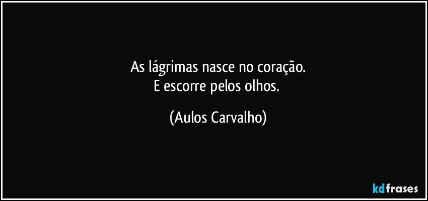 As lágrimas nasce no coração.
E escorre pelos olhos. (Aulos Carvalho)