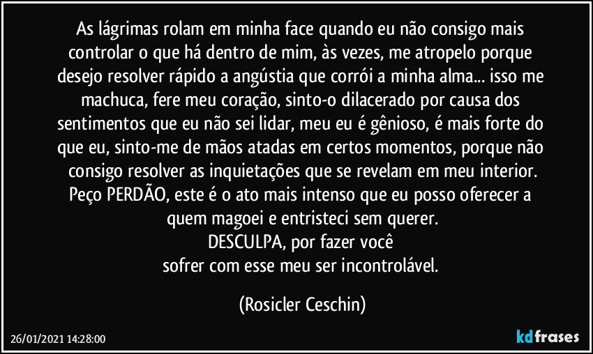 As lágrimas rolam em minha face quando eu não consigo mais controlar o que há dentro de mim,  às vezes, me atropelo porque desejo resolver rápido a angústia que corrói a minha alma... isso me machuca, fere meu coração,  sinto-o dilacerado por causa dos  sentimentos que eu não sei lidar, meu eu é gênioso, é  mais forte do que eu, sinto-me de mãos atadas em certos momentos,  porque não consigo resolver as inquietações que se revelam em meu interior.
Peço PERDÃO,  este  é o ato mais intenso que eu posso oferecer a quem magoei e entristeci sem querer.
DESCULPA,  por fazer você 
sofrer com esse meu ser incontrolável. (Rosicler Ceschin)