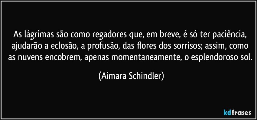 As lágrimas são como regadores que, em breve, é só ter paciência,  ajudarão a eclosão,  a profusão, das flores dos sorrisos; assim, como as nuvens encobrem, apenas momentaneamente, o esplendoroso sol. (Aimara Schindler)