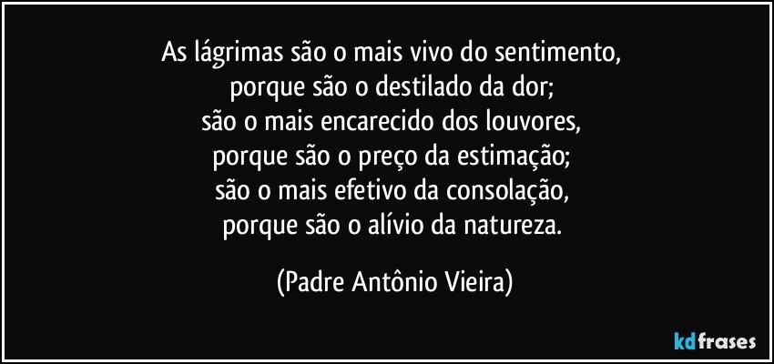 As lágrimas são o mais vivo do sentimento, 
porque são o destilado da dor; 
são o mais encarecido dos louvores, 
porque são o preço da estimação; 
são o mais efetivo da consolação, 
porque são o alívio da natureza. (Padre Antônio Vieira)