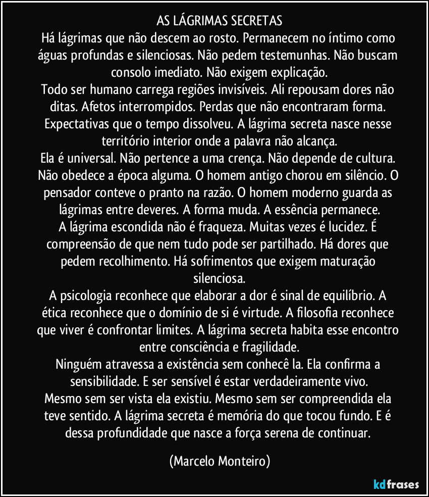 AS LÁGRIMAS SECRETAS
Há lágrimas que não descem ao rosto. Permanecem no íntimo como águas profundas e silenciosas. Não pedem testemunhas. Não buscam consolo imediato. Não exigem explicação.
Todo ser humano carrega regiões invisíveis. Ali repousam dores não ditas. Afetos interrompidos. Perdas que não encontraram forma. Expectativas que o tempo dissolveu. A lágrima secreta nasce nesse território interior onde a palavra não alcança.
Ela é universal. Não pertence a uma crença. Não depende de cultura. Não obedece a época alguma. O homem antigo chorou em silêncio. O pensador conteve o pranto na razão. O homem moderno guarda as lágrimas entre deveres. A forma muda. A essência permanece.
A lágrima escondida não é fraqueza. Muitas vezes é lucidez. É compreensão de que nem tudo pode ser partilhado. Há dores que pedem recolhimento. Há sofrimentos que exigem maturação silenciosa.
A psicologia reconhece que elaborar a dor é sinal de equilíbrio. A ética reconhece que o domínio de si é virtude. A filosofia reconhece que viver é confrontar limites. A lágrima secreta habita esse encontro entre consciência e fragilidade.
Ninguém atravessa a existência sem conhecê la. Ela confirma a sensibilidade. E ser sensível é estar verdadeiramente vivo.
Mesmo sem ser vista ela existiu. Mesmo sem ser compreendida ela teve sentido. A lágrima secreta é memória do que tocou fundo. E é dessa profundidade que nasce a força serena de continuar. (Marcelo Monteiro)