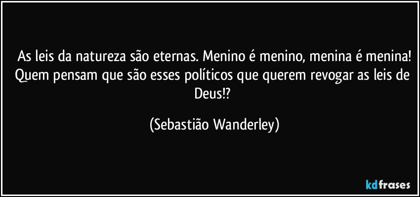As leis da natureza são eternas. Menino é menino, menina é menina!
Quem pensam que são esses políticos que querem revogar as leis de Deus!? (Sebastião Wanderley)