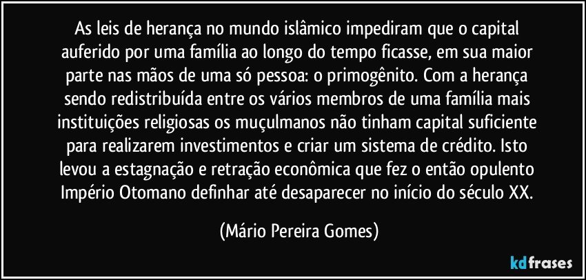 As leis de herança no mundo islâmico impediram que o capital auferido por uma família ao longo do tempo ficasse, em sua maior parte nas mãos de uma só pessoa: o primogênito. Com a herança sendo redistribuída entre os vários membros de uma família mais instituições religiosas os muçulmanos não tinham capital suficiente para realizarem investimentos e criar um sistema de crédito. Isto levou a estagnação e retração econômica que fez o então opulento Império Otomano definhar até desaparecer no início do século XX. (Mário Pereira Gomes)