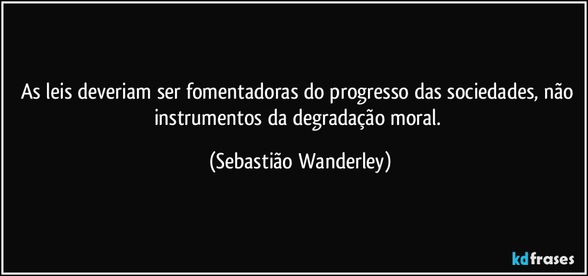 As leis deveriam ser fomentadoras do progresso das sociedades, não instrumentos da degradação moral. (Sebastião Wanderley)