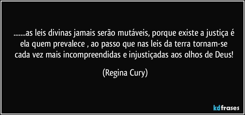 ...as leis divinas jamais serão mutáveis, porque existe a justiça  é ela quem prevalece   , ao passo  que nas  leis  da terra  tornam-se cada vez mais incompreendidas e injustiçadas aos olhos  de Deus! (Regina Cury)