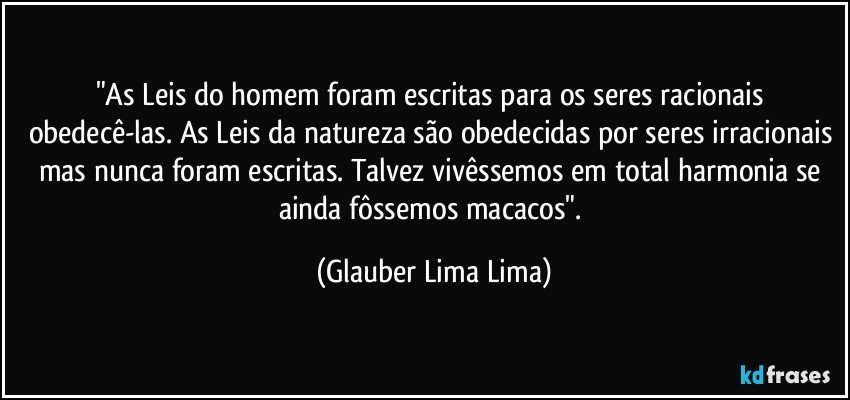 "As Leis do homem foram escritas para os seres racionais obedecê-las. As Leis da natureza são obedecidas por seres irracionais mas nunca foram escritas. Talvez vivêssemos em total harmonia se ainda fôssemos macacos". (Glauber Lima Lima)