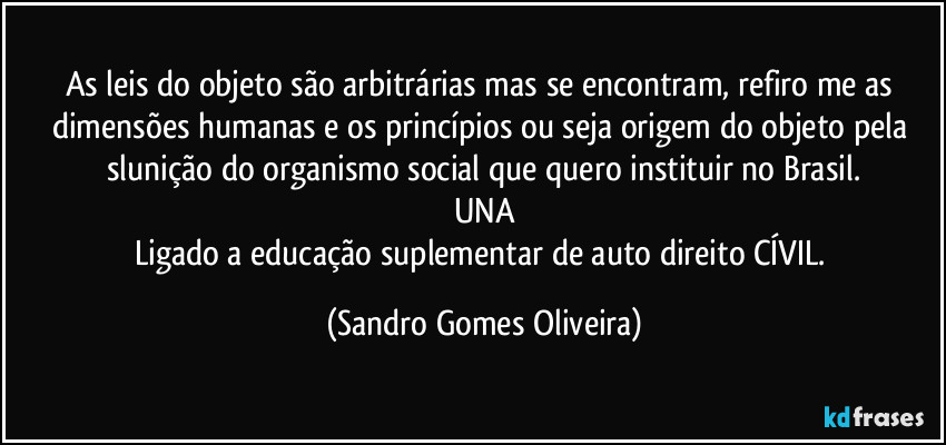 As leis do objeto são arbitrárias mas se encontram, refiro me as dimensões humanas e os princípios ou seja origem do objeto pela slunição do organismo social que quero instituir no Brasil.
UNA
Ligado a educação suplementar de auto direito CÍVIL. (Sandro Gomes Oliveira)