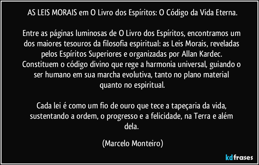 AS LEIS MORAIS em O Livro dos Espíritos: O Código da Vida Eterna.
Entre as páginas luminosas de O Livro dos Espíritos, encontramos um dos maiores tesouros da filosofia espiritual: as Leis Morais, reveladas pelos Espíritos Superiores e organizadas por Allan Kardec. Constituem o código divino que rege a harmonia universal, guiando o ser humano em sua marcha evolutiva, tanto no plano material quanto no espiritual.
Cada lei é como um fio de ouro que tece a tapeçaria da vida, sustentando a ordem, o progresso e a felicidade, na Terra e além dela. (Marcelo Monteiro)