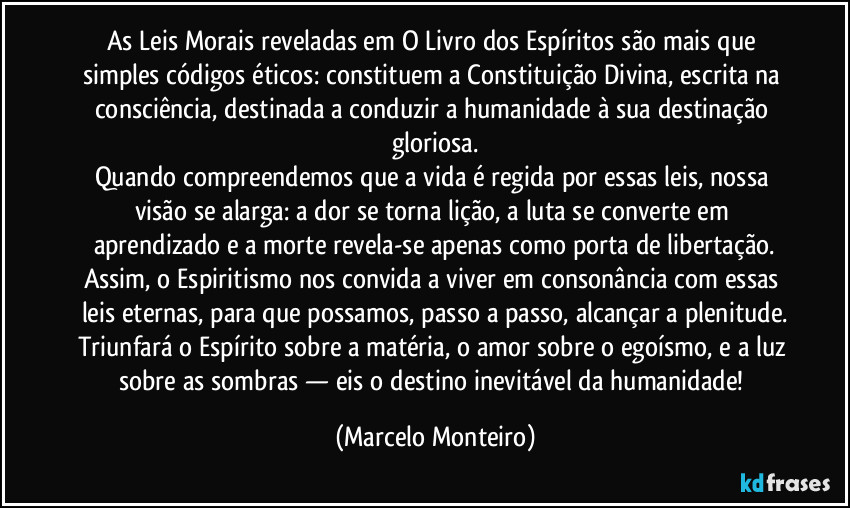 As Leis Morais reveladas em O Livro dos Espíritos são mais que simples códigos éticos: constituem a Constituição Divina, escrita na consciência, destinada a conduzir a humanidade à sua destinação gloriosa.
Quando compreendemos que a vida é regida por essas leis, nossa visão se alarga: a dor se torna lição, a luta se converte em aprendizado e a morte revela-se apenas como porta de libertação.
Assim, o Espiritismo nos convida a viver em consonância com essas leis eternas, para que possamos, passo a passo, alcançar a plenitude.
Triunfará o Espírito sobre a matéria, o amor sobre o egoísmo, e a luz sobre as sombras — eis o destino inevitável da humanidade! (Marcelo Monteiro)