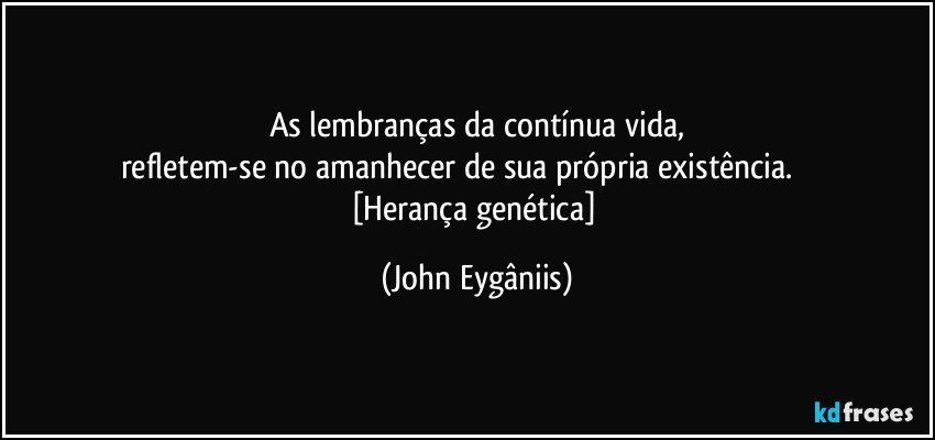 As lembranças da contínua vida,
refletem-se no amanhecer de sua própria existência.                 [Herança genética] (John Eygâniis)