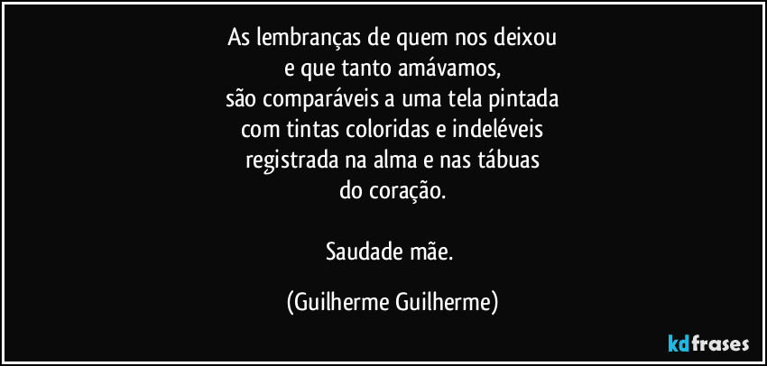 As lembranças de quem nos deixou
e que tanto amávamos,
são comparáveis a uma tela pintada
com tintas coloridas e indeléveis
registrada na alma e nas tábuas
do coração.

Saudade mãe. (Guilherme Guilherme)