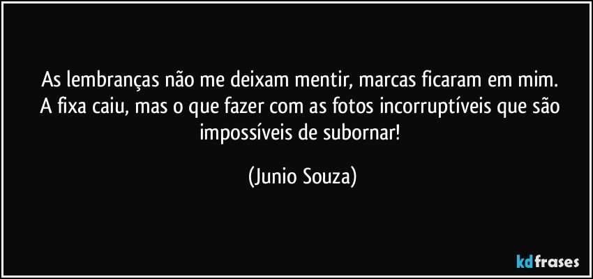 As lembranças não me deixam mentir, marcas ficaram em mim. 
A fixa caiu, mas o que fazer com as fotos incorruptíveis que são impossíveis de subornar! (Junio Souza)