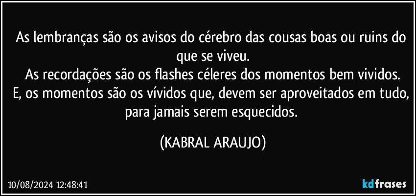 As lembranças são os avisos do cérebro das cousas boas ou ruins do que se viveu.
As recordações são os flashes céleres dos momentos bem vividos.
E, os momentos são os vívidos que, devem ser aproveitados em tudo, para jamais serem esquecidos. (KABRAL ARAUJO)