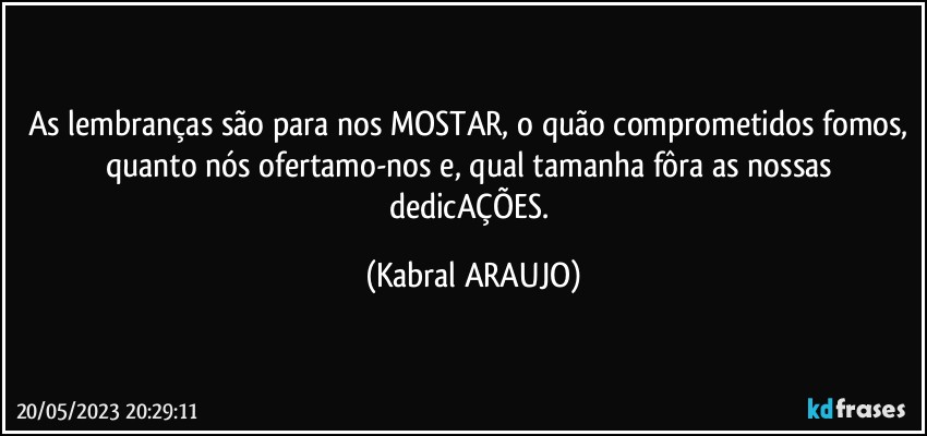 As lembranças são para nos MOSTAR, o quão comprometidos fomos, quanto nós ofertamo-nos e, qual tamanha fôra as nossas dedicAÇÕES. (KABRAL ARAUJO)