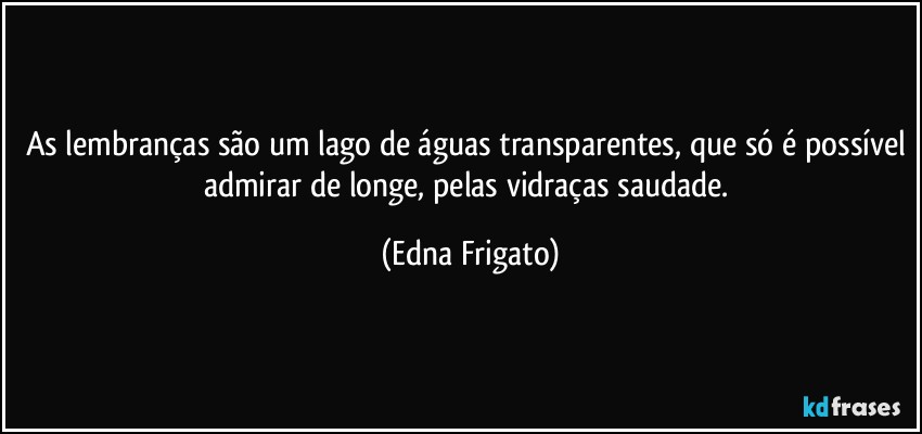 As lembranças são um lago de águas transparentes, que só é possível admirar de longe, pelas vidraças saudade. (Edna Frigato)