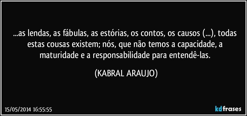 ...as lendas, as fábulas, as estórias, os contos, os causos (...), todas estas cousas existem; nós, que não temos a capacidade, a maturidade e a responsabilidade para entendê-las. (KABRAL ARAUJO)