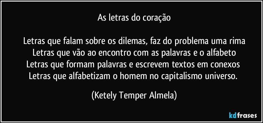 As letras do coração

Letras que falam sobre os dilemas, faz do problema uma rima
Letras que vão ao encontro com as palavras e o alfabeto
Letras que formam palavras e escrevem textos em conexos 
Letras que alfabetizam o homem no capitalismo universo. (Ketely Temper Almela)