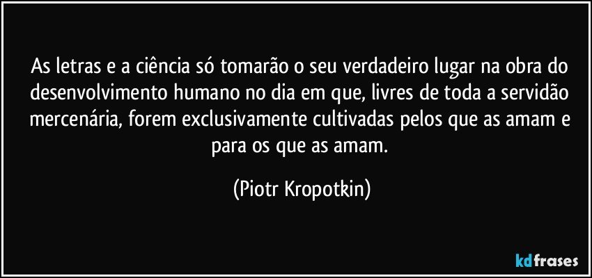 As letras e a ciência só tomarão o seu verdadeiro lugar na obra do desenvolvimento humano no dia em que, livres de toda a servidão mercenária, forem exclusivamente cultivadas pelos que as amam e para os que as amam. (Piotr Kropotkin)