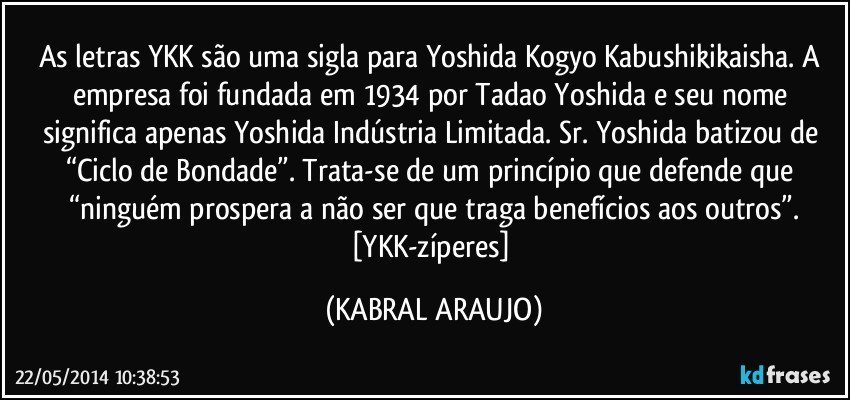 As letras YKK são uma sigla para Yoshida Kogyo Kabushikikaisha. A empresa foi fundada em 1934 por Tadao Yoshida e seu nome significa apenas Yoshida Indústria Limitada. Sr. Yoshida batizou de “Ciclo de Bondade”. Trata-se de um princípio que defende que “ninguém prospera a não ser que traga benefícios aos outros”.
[YKK-zíperes] (KABRAL ARAUJO)