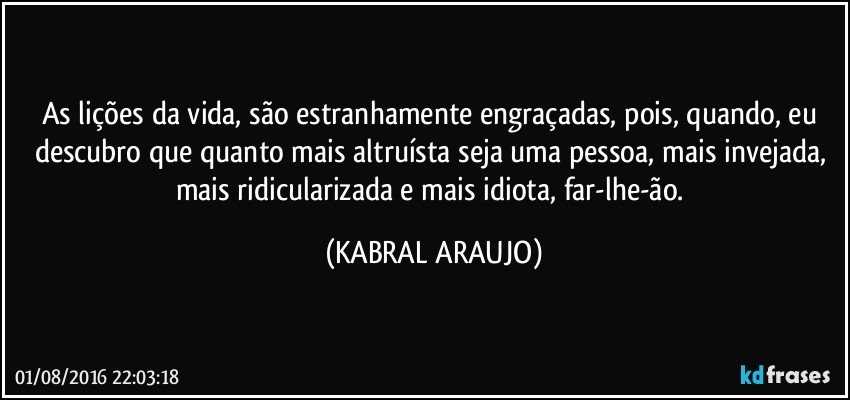 As lições da vida, são estranhamente engraçadas, pois, quando, eu descubro que quanto mais altruísta seja uma pessoa, mais invejada, mais ridicularizada e mais idiota, far-lhe-ão. (KABRAL ARAUJO)