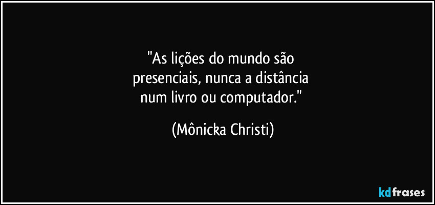 "As lições do mundo são 
presenciais, nunca a distância 
num livro ou computador." (Mônicka Christi)