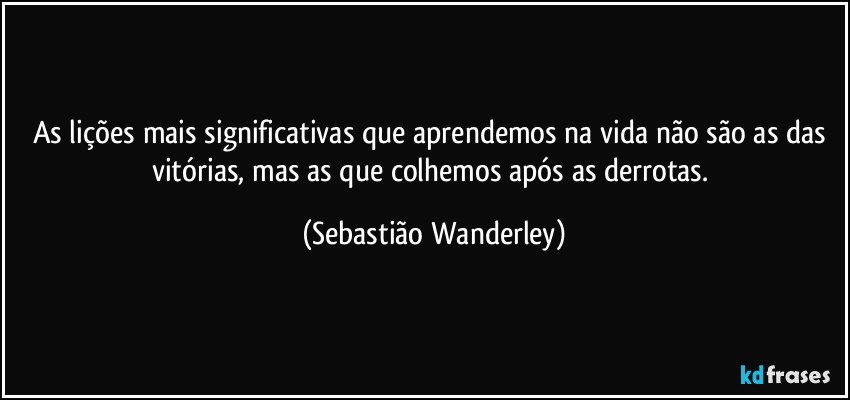 As lições mais significativas que aprendemos na vida não são as das vitórias, mas as que colhemos após as derrotas. (Sebastião Wanderley)