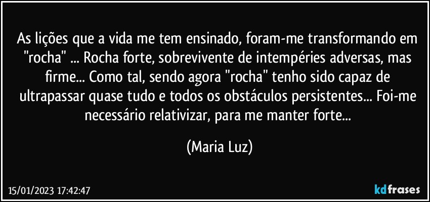 As lições que a vida me tem ensinado, foram-me transformando em "rocha" ... Rocha forte, sobrevivente de intempéries adversas, mas firme... Como tal, sendo agora "rocha" tenho sido capaz de  ultrapassar quase tudo e todos os obstáculos persistentes... Foi-me necessário relativizar, para me manter forte... (Maria Luz)