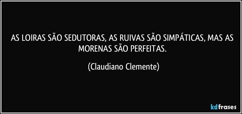 AS LOIRAS SÃO SEDUTORAS, AS RUIVAS SÃO SIMPÁTICAS, MAS AS MORENAS SÃO PERFEITAS. (Claudiano Clemente)
