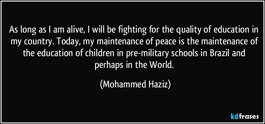 As long as I am alive, I will be fighting for the quality of education in my country. Today, my maintenance of peace is the maintenance of the education of children in pre-military schools in Brazil and perhaps in the World. (Mohammed Haziz)