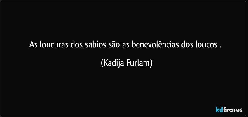 As loucuras   dos sabios  são   as benevolências dos loucos . (Kadija Furlam)