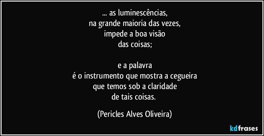 ... as luminescências,
na grande maioria das vezes,
impede a boa visão
das coisas;

e a palavra
é o instrumento que mostra a cegueira
que temos sob a claridade
de tais coisas. (Pericles Alves Oliveira)