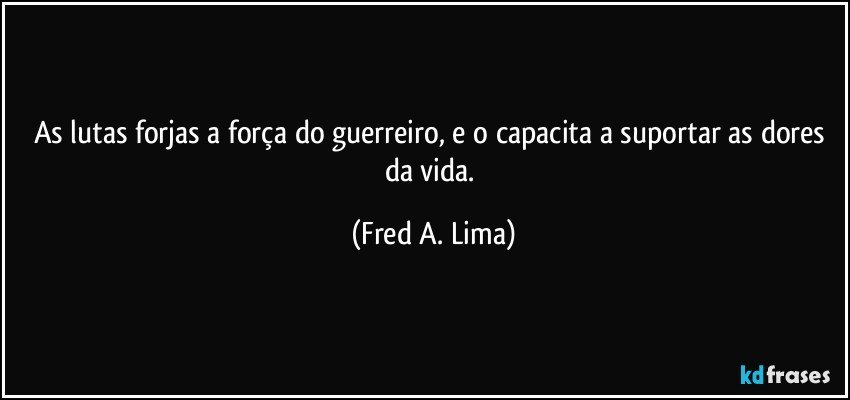 As lutas forjas a força do guerreiro, e o capacita a suportar as dores da vida. (Fred A. Lima)