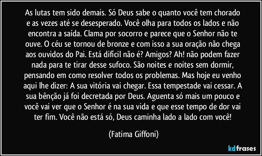 As lutas tem sido demais. Só Deus sabe o quanto você tem chorado e as vezes até se desesperado. Você olha para todos os lados e não encontra a saída. Clama por socorro e parece que o Senhor não te ouve. O céu se tornou de bronze e com isso a sua oração não chega aos ouvidos do Pai. Está difícil não é? Amigos? Ah! não podem fazer nada para te tirar desse sufoco. São noites e noites sem dormir, pensando em como resolver todos os problemas. Mas hoje eu venho aqui lhe dizer: A sua vitória vai chegar. Essa tempestade vai cessar. A sua bênção  já foi decretada por Deus. Aguenta só mais um pouco e você vai ver que o Senhor é na sua vida e que esse tempo de dor vai ter fim. Você não está só, Deus caminha lado a lado com você! (Fatima Giffoni)