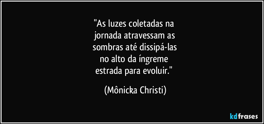"As luzes coletadas na 
jornada atravessam as
 sombras até dissipá-las 
no alto da íngreme 
estrada para evoluir." (Mônicka Christi)