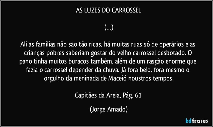 AS LUZES DO CARROSSEL

(…)

Ali as famílias não são tão ricas, há muitas ruas só de operários e as crianças pobres saberiam gostar do velho carrossel desbotado. O pano tinha muitos buracos também, além de um rasgão enorme que fazia o carrossel depender da chuva. Já fora belo, fora mesmo o orgulho da meninada de Maceió noustros tempos.

Capitães da Areia, Pág. 61 (Jorge Amado)