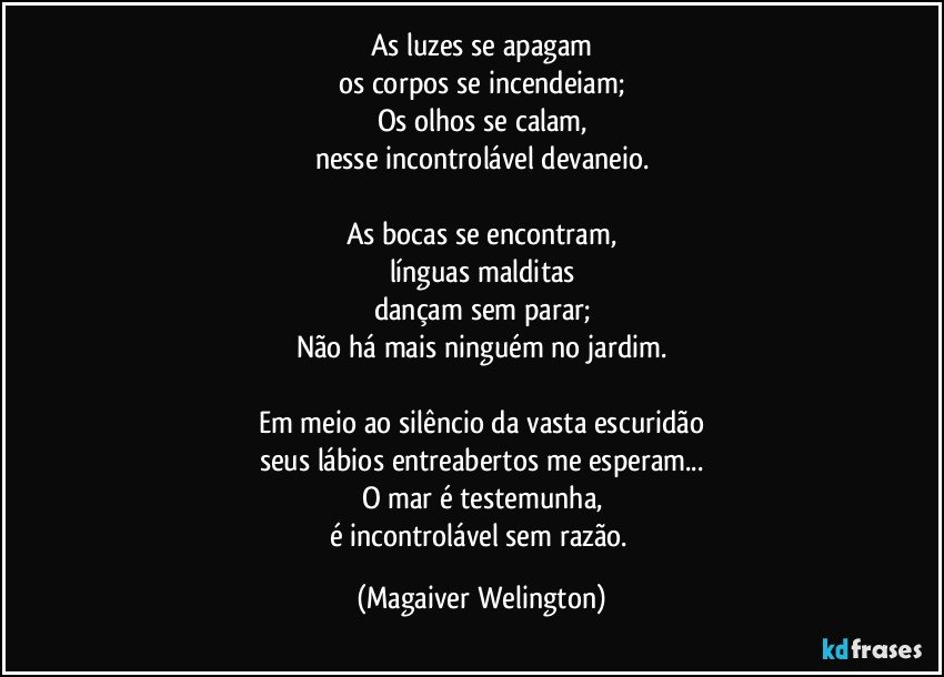 As luzes se apagam
os corpos se incendeiam;
Os olhos se calam,
nesse incontrolável devaneio.

As bocas se encontram,
línguas malditas
dançam sem parar;
Não há mais ninguém no jardim.

Em meio ao silêncio da vasta escuridão
seus lábios entreabertos me esperam...
O mar é testemunha,
é incontrolável sem razão. (Magaiver Welington)