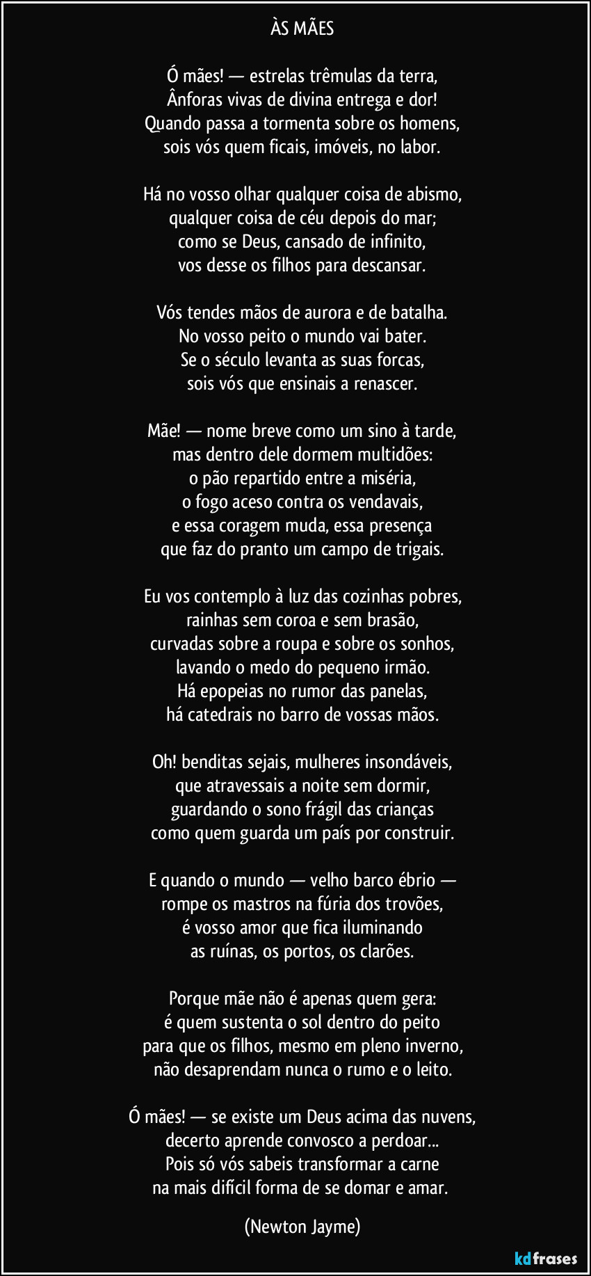 ÀS MÃES

Ó mães! — estrelas trêmulas da terra,
Ânforas vivas de divina entrega e dor!
Quando passa a tormenta sobre os homens,
sois vós quem ficais, imóveis, no labor.

Há no vosso olhar qualquer coisa de abismo,
qualquer coisa de céu depois do mar;
como se Deus, cansado de infinito,
vos desse os filhos para descansar.

Vós tendes mãos de aurora e de batalha.
No vosso peito o mundo vai bater.
Se o século levanta as suas forcas,
sois vós que ensinais a renascer.

Mãe! — nome breve como um sino à tarde,
mas dentro dele dormem multidões:
o pão repartido entre a miséria,
o fogo aceso contra os vendavais,
e essa coragem muda, essa presença
que faz do pranto um campo de trigais.

Eu vos contemplo à luz das cozinhas pobres,
rainhas sem coroa e sem brasão,
curvadas sobre a roupa e sobre os sonhos,
lavando o medo do pequeno irmão.
Há epopeias no rumor das panelas,
há catedrais no barro de vossas mãos.

Oh! benditas sejais, mulheres insondáveis,
que atravessais a noite sem dormir,
guardando o sono frágil das crianças
como quem guarda um país por construir.

E quando o mundo — velho barco ébrio —
rompe os mastros na fúria dos trovões,
é vosso amor que fica iluminando
as ruínas, os portos, os clarões.

Porque mãe não é apenas quem gera:
é quem sustenta o sol dentro do peito
para que os filhos, mesmo em pleno inverno,
não desaprendam nunca o rumo e o leito.

Ó mães! — se existe um Deus acima das nuvens,
decerto aprende convosco a perdoar...
Pois só vós sabeis transformar a carne
na mais difícil forma de se domar e amar. (Newton Jayme)