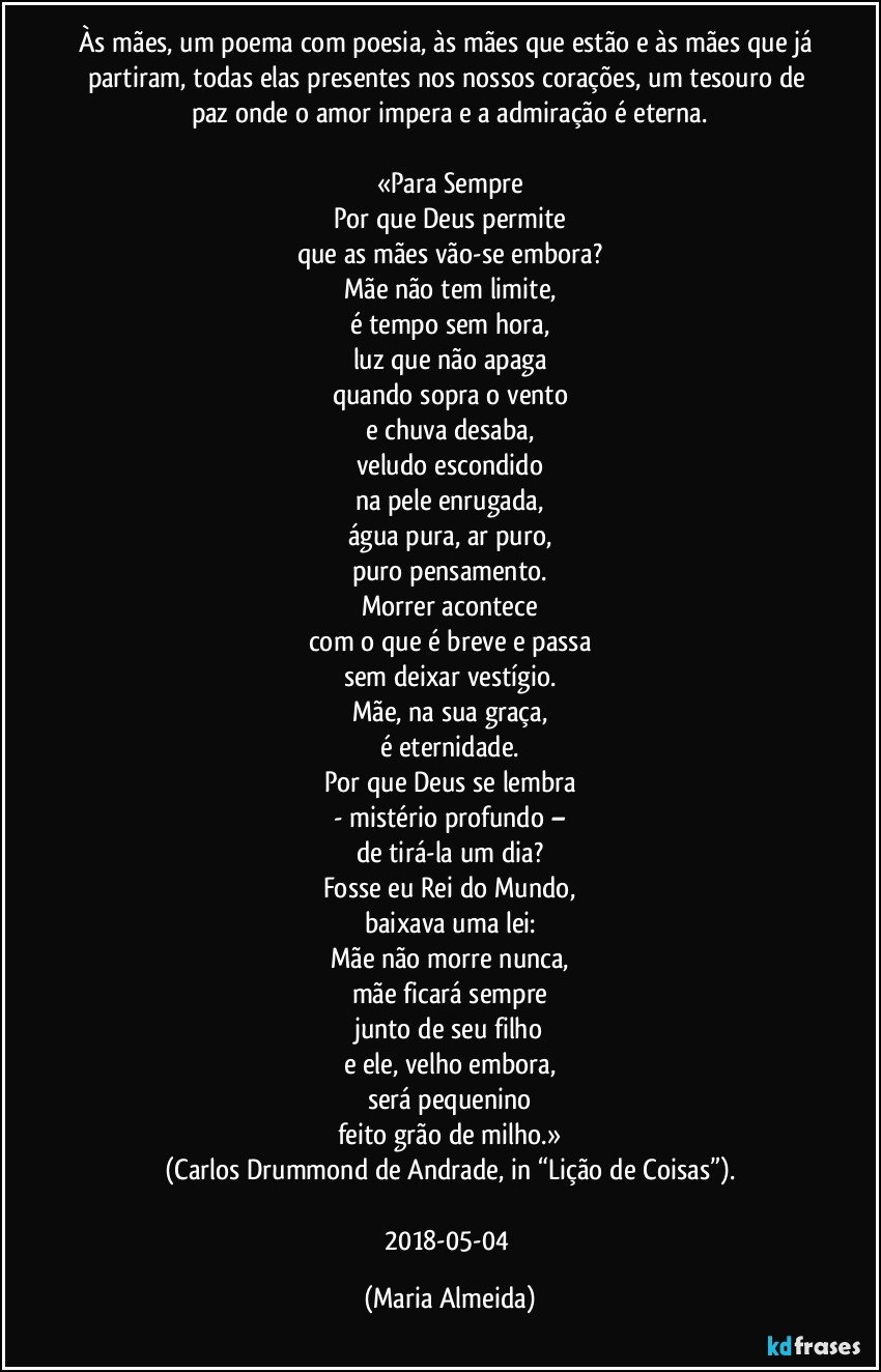 Às mães, um poema com poesia, às mães que estão e às mães que já partiram, todas elas presentes nos nossos corações, um tesouro de paz onde o amor impera e a admiração é eterna.

«Para Sempre
Por que Deus permite
que as mães vão-se embora?
Mãe não tem limite,
é tempo sem hora,
luz que não apaga
quando sopra o vento
e chuva desaba,
veludo escondido
na pele enrugada,
água pura, ar puro,
puro pensamento.
Morrer acontece
com o que é breve e passa
sem deixar vestígio.
Mãe, na sua graça,
é eternidade.
Por que Deus se lembra
- mistério profundo –
de tirá-la um dia?
Fosse eu Rei do Mundo,
baixava uma lei:
Mãe não morre nunca,
mãe ficará sempre
junto de seu filho
e ele, velho embora,
será pequenino
feito grão de milho.»
(Carlos Drummond de Andrade, in “Lição de Coisas”).

2018-05-04 (Maria Almeida)