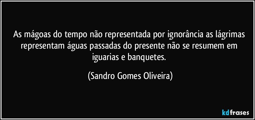 As mágoas do tempo não representada por ignorância as lágrimas representam águas passadas do presente não se resumem em iguarias e banquetes. (Sandro Gomes Oliveira)