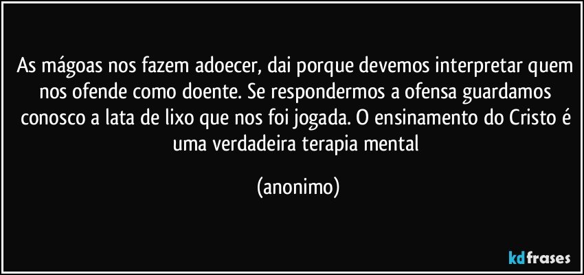 As mágoas nos fazem adoecer, dai porque devemos interpretar quem nos ofende como doente. Se respondermos a ofensa guardamos conosco a lata de lixo que nos foi jogada. O ensinamento do Cristo é uma verdadeira terapia mental (anonimo)