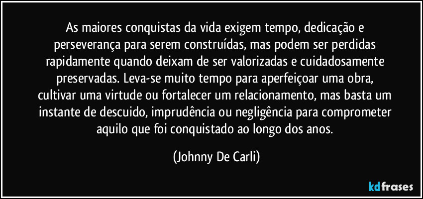 As maiores conquistas da vida exigem tempo, dedicação e perseverança para serem construídas, mas podem ser perdidas rapidamente quando deixam de ser valorizadas e cuidadosamente preservadas. Leva-se muito tempo para aperfeiçoar uma obra, cultivar uma virtude ou fortalecer um relacionamento, mas basta um instante de descuido, imprudência ou negligência para comprometer aquilo que foi conquistado ao longo dos anos. (Johnny De Carli)
