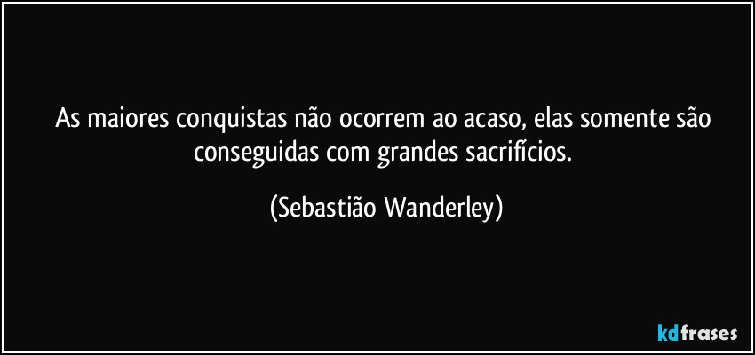 As maiores conquistas não ocorrem ao acaso, elas somente são conseguidas com grandes sacrifícios. (Sebastião Wanderley)