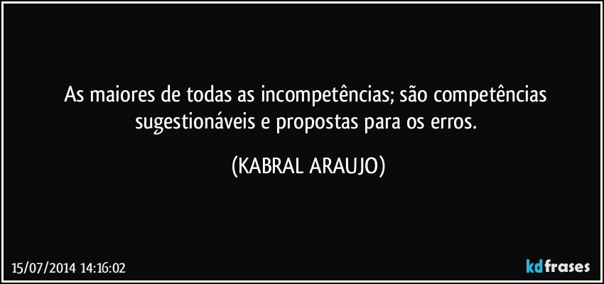 As maiores de todas as incompetências; são competências sugestionáveis e propostas para os erros. (KABRAL ARAUJO)