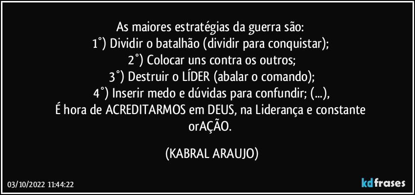 As maiores estratégias da guerra são: 
1°) Dividir o batalhão (dividir para conquistar); 
2°) Colocar uns contra os outros;
3°) Destruir o LÍDER (abalar o comando);
4°) Inserir medo e dúvidas para confundir; (...),
É hora de ACREDITARMOS em DEUS, na Liderança e constante orAÇÃO. (KABRAL ARAUJO)