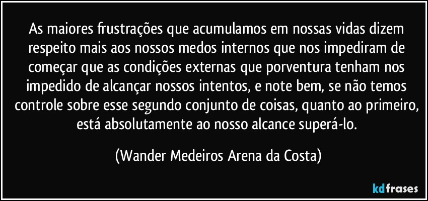 As maiores frustrações que acumulamos em nossas vidas dizem respeito mais aos nossos medos internos que nos impediram de começar que as condições externas que porventura tenham nos impedido de alcançar nossos intentos, e note bem, se não temos controle sobre esse segundo conjunto de coisas, quanto ao primeiro, está absolutamente ao nosso alcance superá-lo. (Wander Medeiros Arena da Costa)